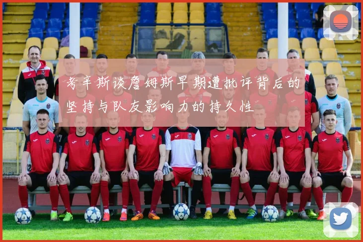 考辛斯谈詹姆斯早期遭批评背后的坚持与队友影响力的持久性