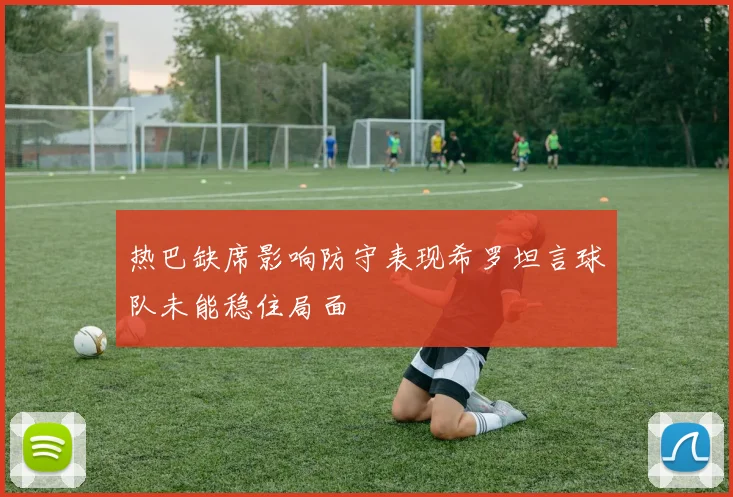 热巴缺席影响防守表现希罗坦言球队未能稳住局面