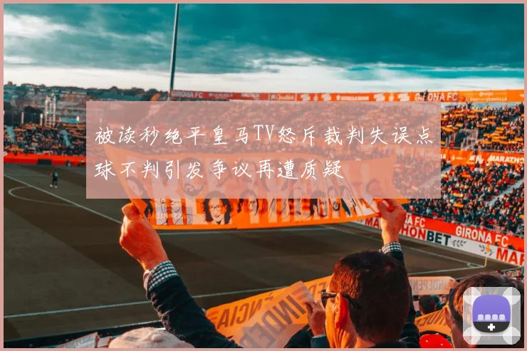 被读秒绝平皇马TV怒斥裁判失误点球不判引发争议再遭质疑
