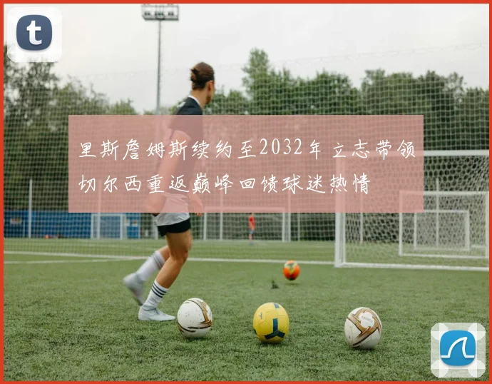 里斯詹姆斯续约至2032年立志带领切尔西重返巅峰回馈球迷热情