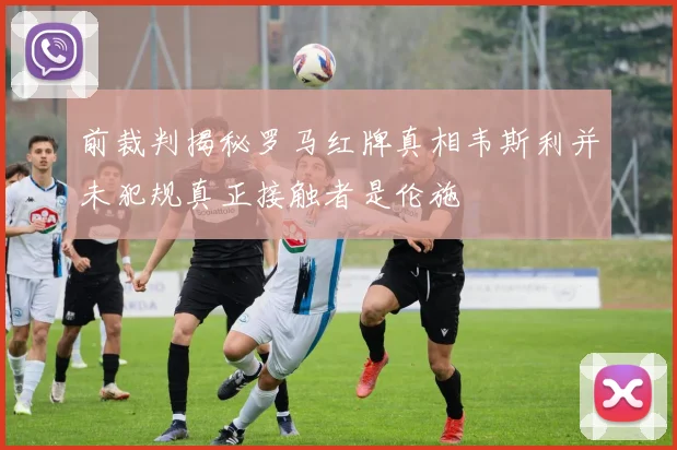 前裁判揭秘罗马红牌真相韦斯利并未犯规真正接触者是伦施