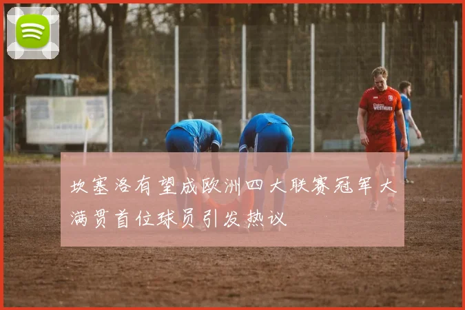 坎塞洛有望成欧洲四大联赛冠军大满贯首位球员引发热议