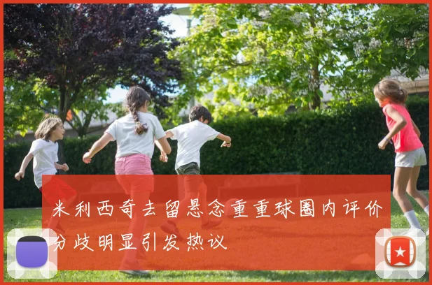 米利西奇去留悬念重重球圈内评价分歧明显引发热议