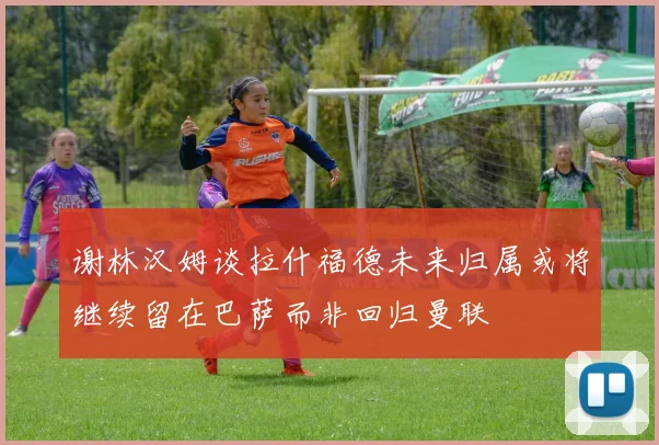 谢林汉姆谈拉什福德未来归属或将继续留在巴萨而非回归曼联