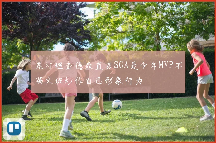 昆汀理查德森直言SGA是今年MVP不满文班炒作自己形象行为