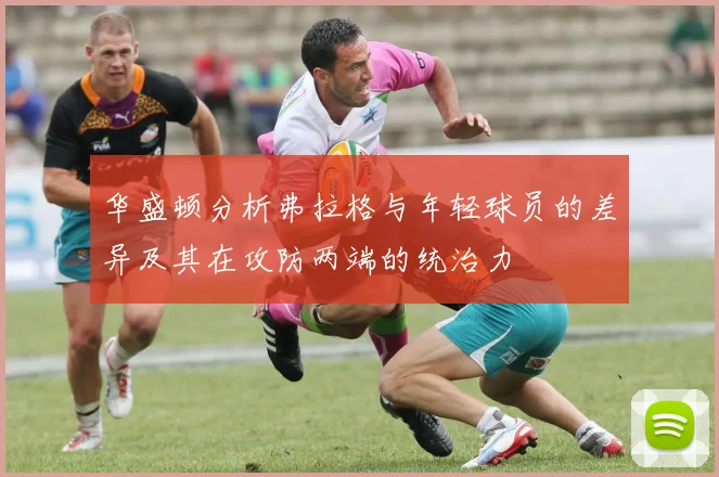 华盛顿分析弗拉格与年轻球员的差异及其在攻防两端的统治力