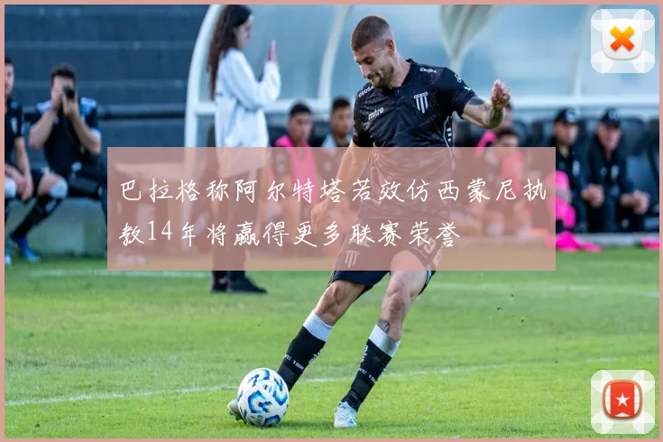 巴拉格称阿尔特塔若效仿西蒙尼执教14年将赢得更多联赛荣誉