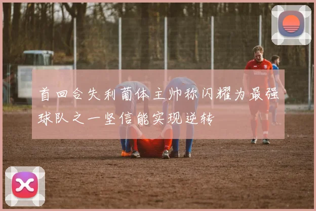 首回合失利葡体主帅称闪耀为最强球队之一坚信能实现逆转