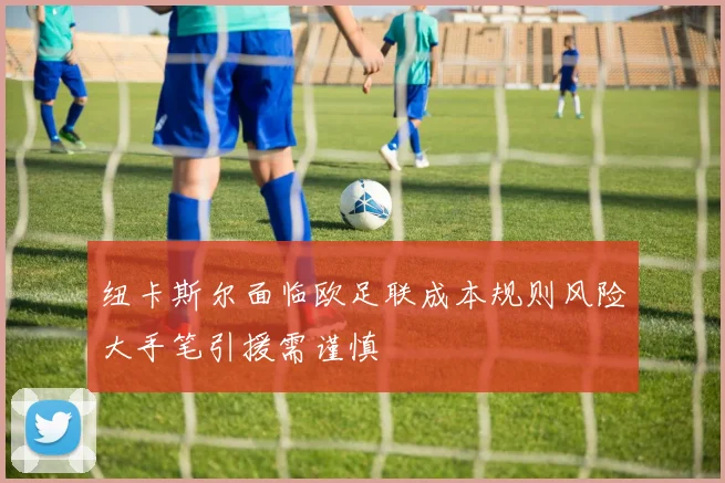 纽卡斯尔面临欧足联成本规则风险大手笔引援需谨慎