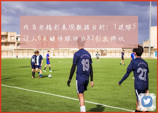内马尔精彩表现数据分析：1进球5过人6关键传球评分82引发热议